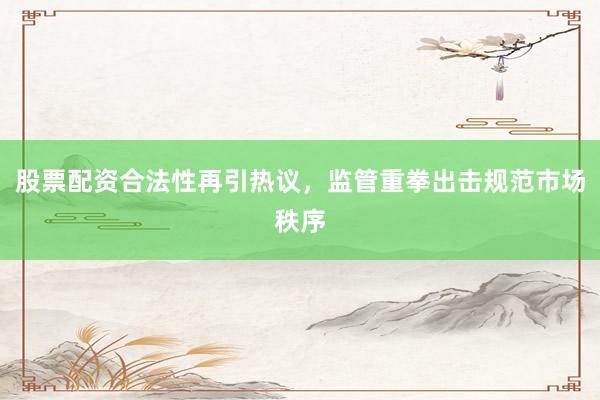 股票配资合法性再引热议，监管重拳出击规范市场秩序