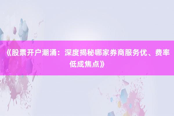 《股票开户潮涌：深度揭秘哪家券商服务优、费率低成焦点》