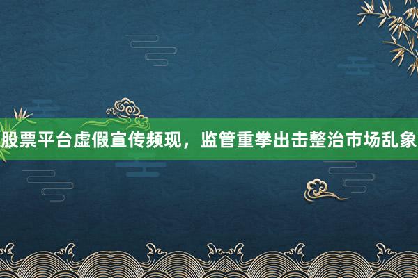 股票平台虚假宣传频现，监管重拳出击整治市场乱象