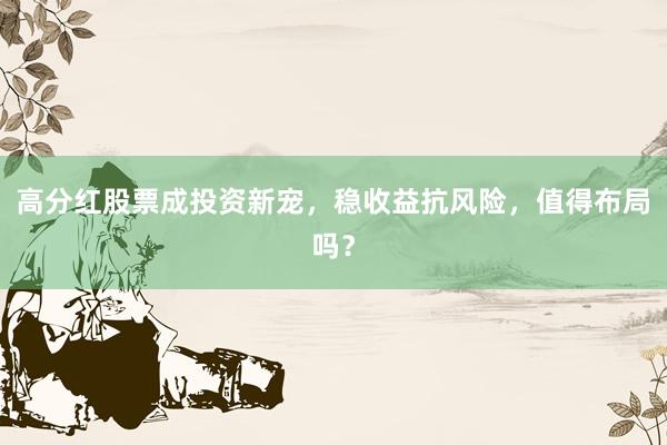 高分红股票成投资新宠，稳收益抗风险，值得布局吗？