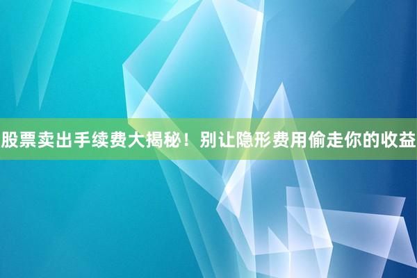 股票卖出手续费大揭秘！别让隐形费用偷走你的收益