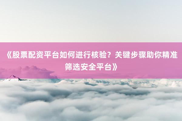 《股票配资平台如何进行核验？关键步骤助你精准筛选安全平台》