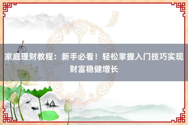 家庭理财教程：新手必看！轻松掌握入门技巧实现财富稳健增长