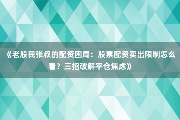 《老股民张叔的配资困局：股票配资卖出限制怎么看？三招破解平仓焦虑》