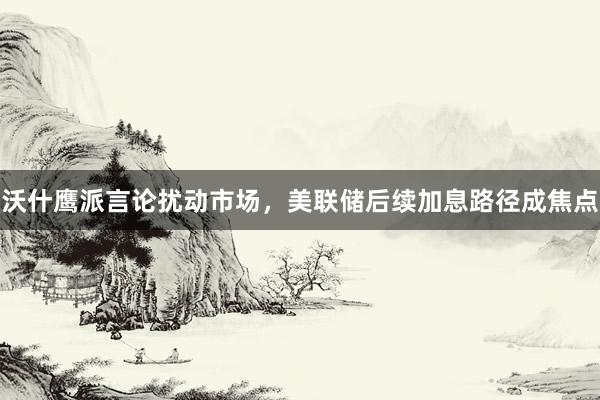 沃什鹰派言论扰动市场，美联储后续加息路径成焦点