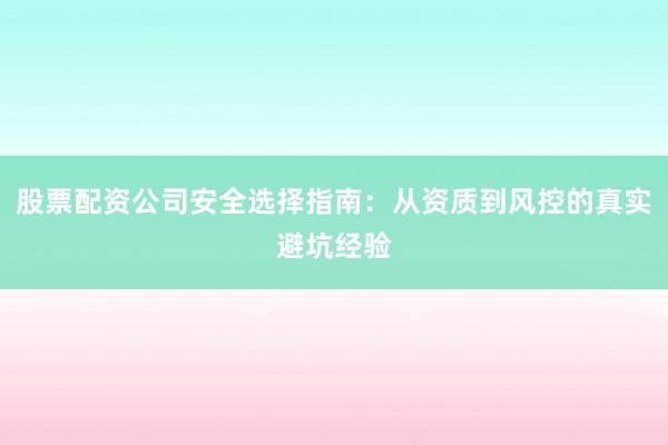 股票配资公司安全选择指南：从资质到风控的真实避坑经验