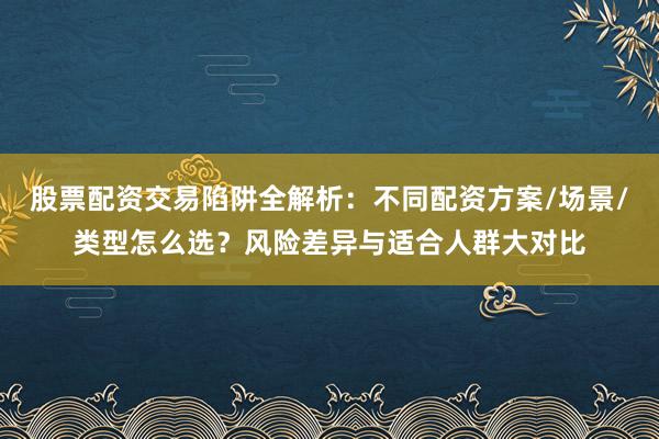 股票配资交易陷阱全解析：不同配资方案/场景/类型怎么选？风险差异与适合人群大对比