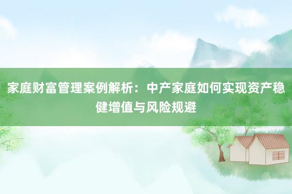 家庭财富管理案例解析：中产家庭如何实现资产稳健增值与风险规避