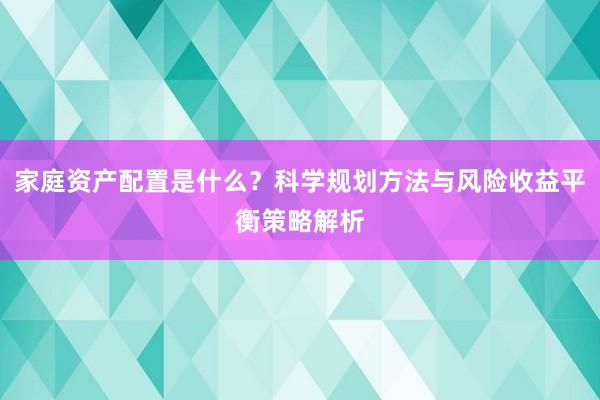 家庭资产配置是什么？科学规划方法与风险收益平衡策略解析