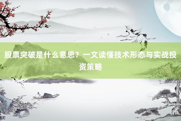 股票突破是什么意思？一文读懂技术形态与实战投资策略
