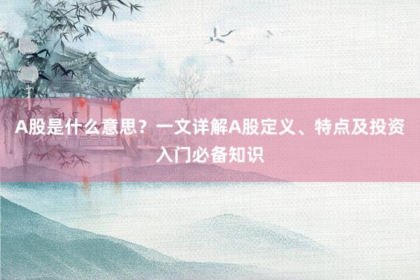 A股是什么意思？一文详解A股定义、特点及投资入门必备知识