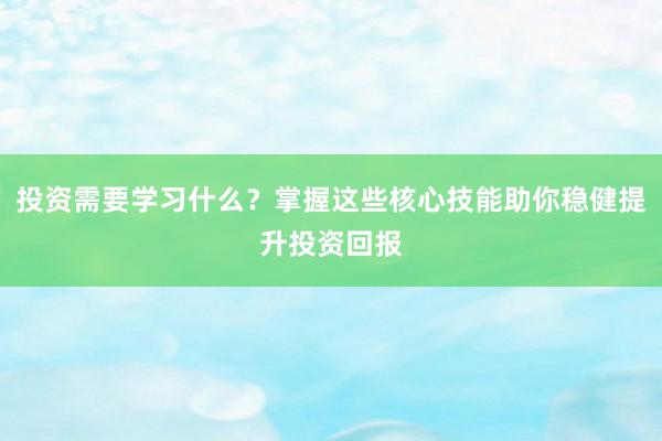 投资需要学习什么？掌握这些核心技能助你稳健提升投资回报
