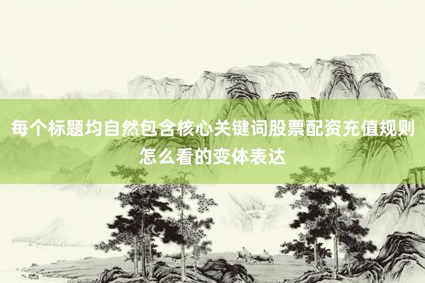 每个标题均自然包含核心关键词股票配资充值规则怎么看的变体表达
