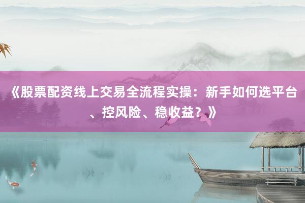 《股票配资线上交易全流程实操：新手如何选平台、控风险、稳收益？》