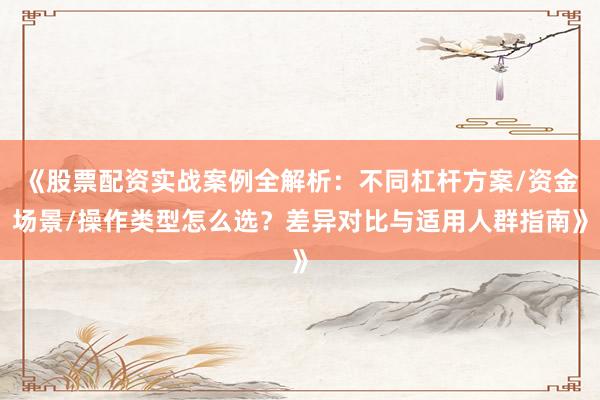 《股票配资实战案例全解析：不同杠杆方案/资金场景/操作类型怎么选？差异对比与适用人群指南》