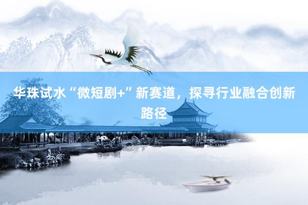 华珠试水“微短剧+”新赛道，探寻行业融合创新路径