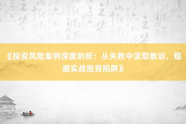《投资风险案例深度剖析：从失败中汲取教训，规避实战投资陷阱》