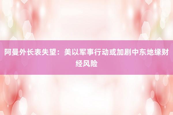 阿曼外长表失望：美以军事行动或加剧中东地缘财经风险
