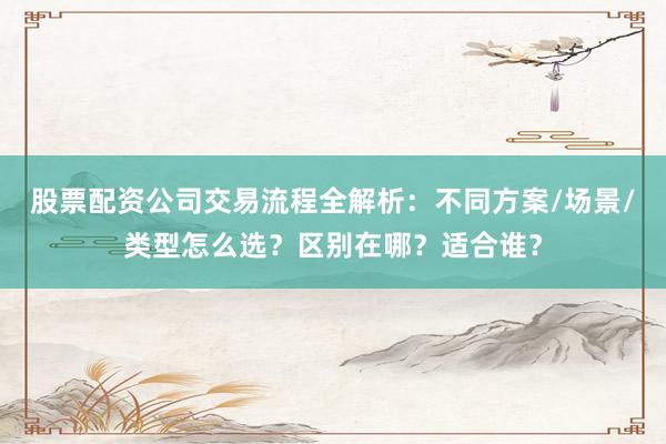 股票配资公司交易流程全解析：不同方案/场景/类型怎么选？区别在哪？适合谁？