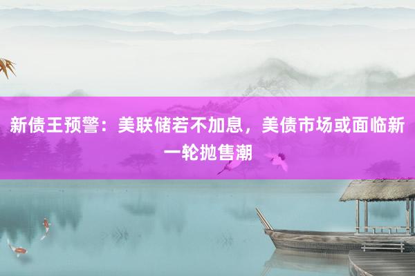 新债王预警：美联储若不加息，美债市场或面临新一轮抛售潮