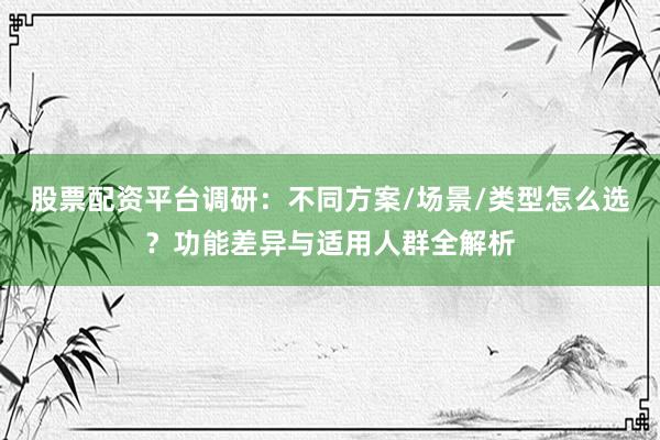 股票配资平台调研：不同方案/场景/类型怎么选？功能差异与适用人群全解析
