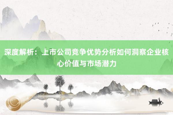 深度解析：上市公司竞争优势分析如何洞察企业核心价值与市场潜力