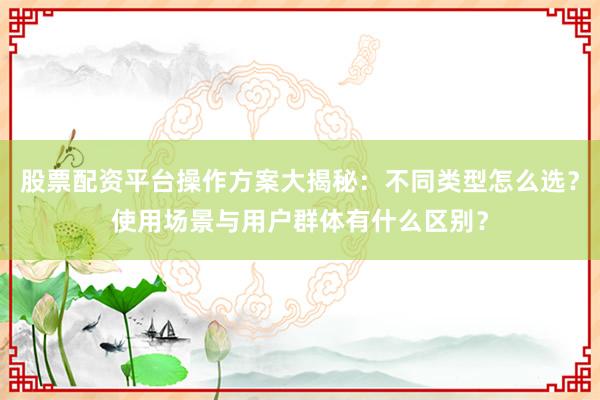 股票配资平台操作方案大揭秘：不同类型怎么选？使用场景与用户群体有什么区别？