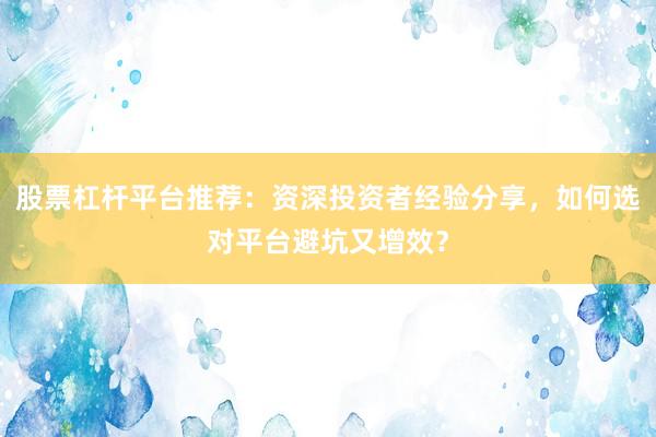 股票杠杆平台推荐：资深投资者经验分享，如何选对平台避坑又增效？