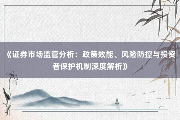 《证券市场监管分析：政策效能、风险防控与投资者保护机制深度解析》