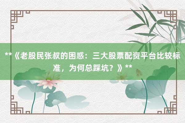 **《老股民张叔的困惑：三大股票配资平台比较标准，为何总踩坑？》**