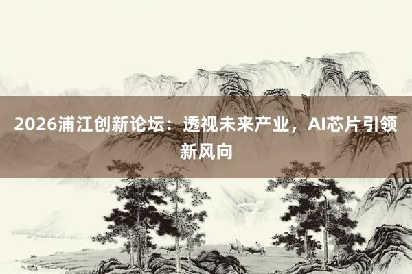 2026浦江创新论坛：透视未来产业，AI芯片引领新风向