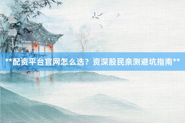 **配资平台官网怎么选？资深股民亲测避坑指南**