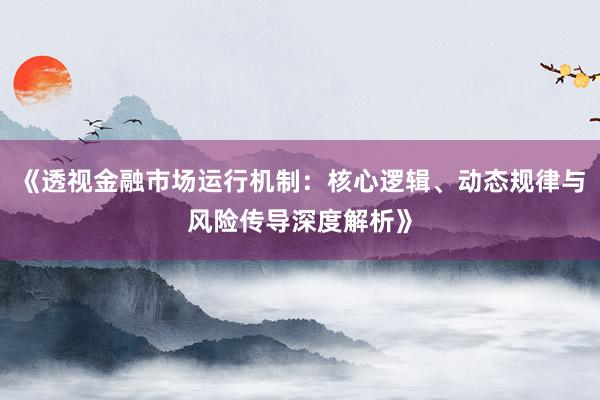 《透视金融市场运行机制：核心逻辑、动态规律与风险传导深度解析》