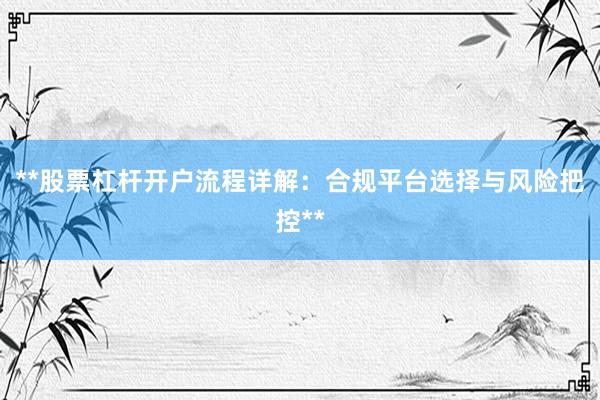 **股票杠杆开户流程详解：合规平台选择与风险把控**