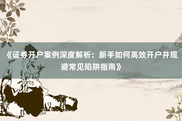 《证券开户案例深度解析：新手如何高效开户并规避常见陷阱指南》