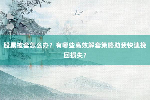 股票被套怎么办？有哪些高效解套策略助我快速挽回损失？