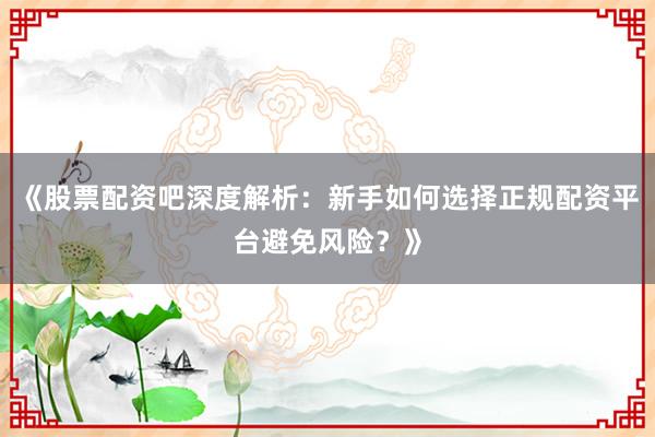 《股票配资吧深度解析：新手如何选择正规配资平台避免风险？》