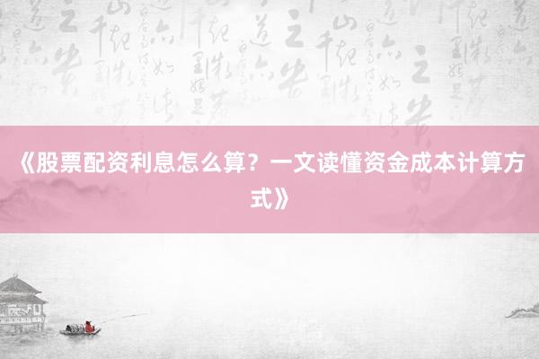 《股票配资利息怎么算？一文读懂资金成本计算方式》