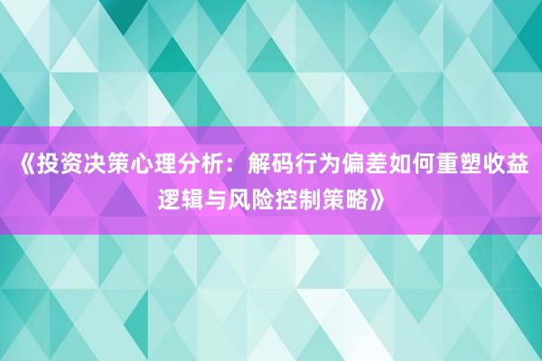《投资决策心理分析：解码行为偏差如何重塑收益逻辑与风险控制策略》