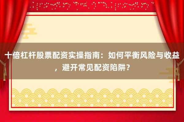 十倍杠杆股票配资实操指南：如何平衡风险与收益，避开常见配资陷阱？