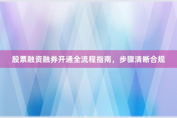 股票融资融券开通全流程指南，步骤清晰合规