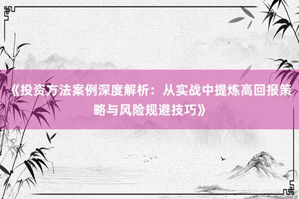 《投资方法案例深度解析：从实战中提炼高回报策略与风险规避技巧》