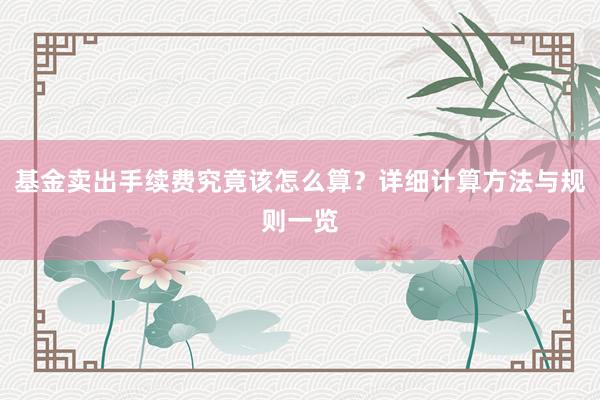基金卖出手续费究竟该怎么算？详细计算方法与规则一览