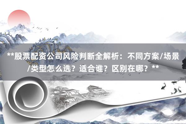 **股票配资公司风险判断全解析：不同方案/场景/类型怎么选？适合谁？区别在哪？**