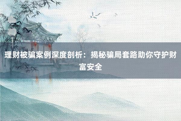理财被骗案例深度剖析：揭秘骗局套路助你守护财富安全