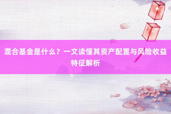 混合基金是什么？一文读懂其资产配置与风险收益特征解析