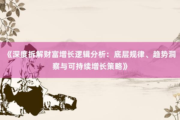 《深度拆解财富增长逻辑分析：底层规律、趋势洞察与可持续增长策略》