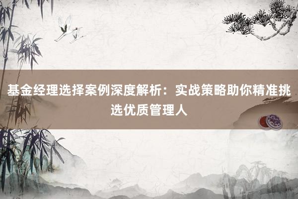 基金经理选择案例深度解析：实战策略助你精准挑选优质管理人