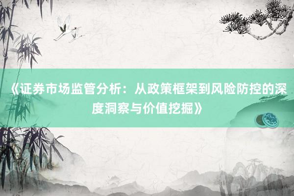 《证券市场监管分析：从政策框架到风险防控的深度洞察与价值挖掘》