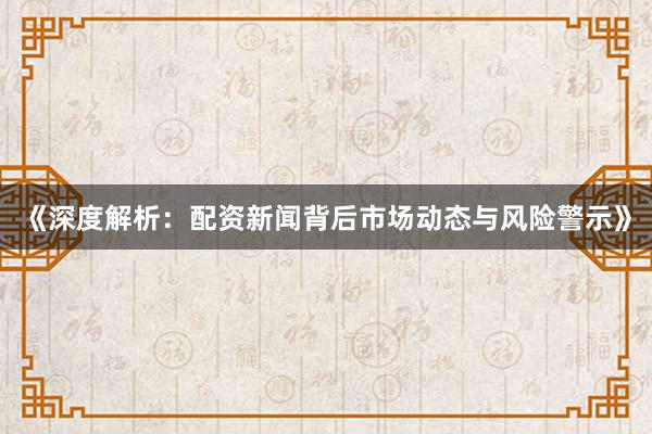 《深度解析：配资新闻背后市场动态与风险警示》